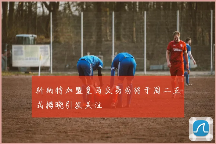 科纳特加盟皇马交易或将于周二正式揭晓引发关注