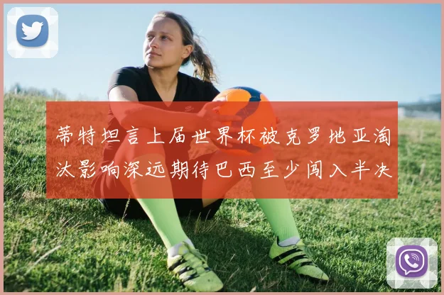 蒂特坦言上届世界杯被克罗地亚淘汰影响深远期待巴西至少闯入半决赛
