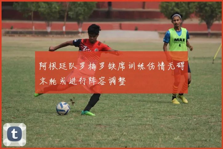 阿根廷队罗梅罗缺席训练伤情无碍末轮或进行阵容调整