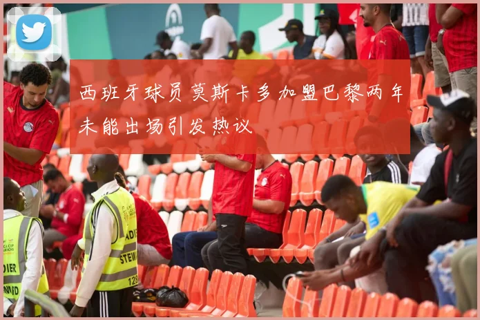 西班牙球员莫斯卡多加盟巴黎两年未能出场引发热议