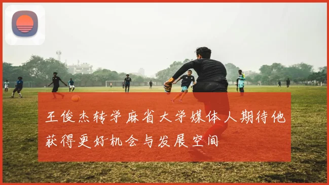 王俊杰转学麻省大学媒体人期待他获得更好机会与发展空间