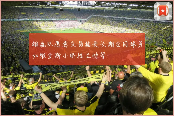 雄鹿队愿意交易接受长期合同球员如维金斯小桥格兰特等