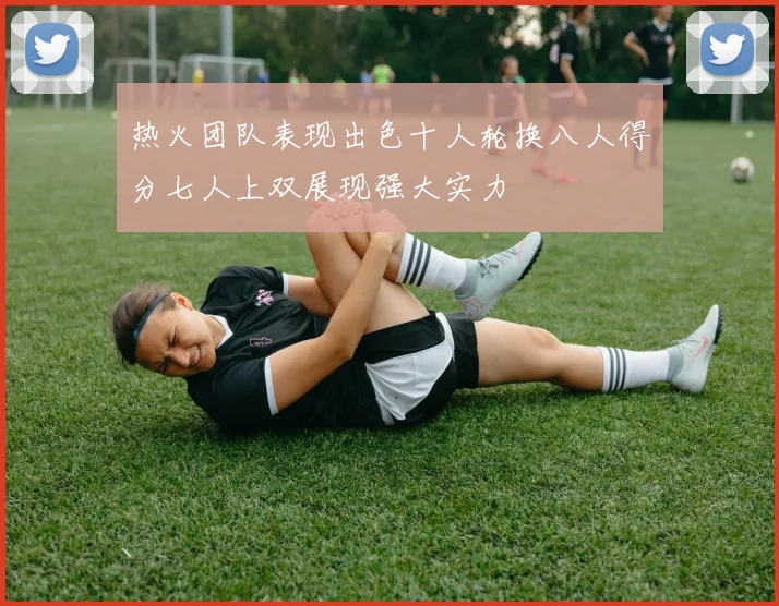 热火团队表现出色十人轮换八人得分七人上双展现强大实力