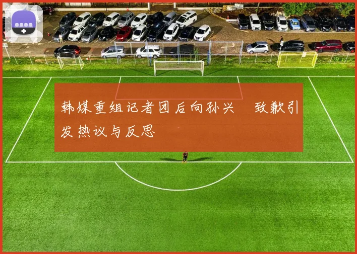 韩媒重组记者团后向孙兴慜致歉引发热议与反思