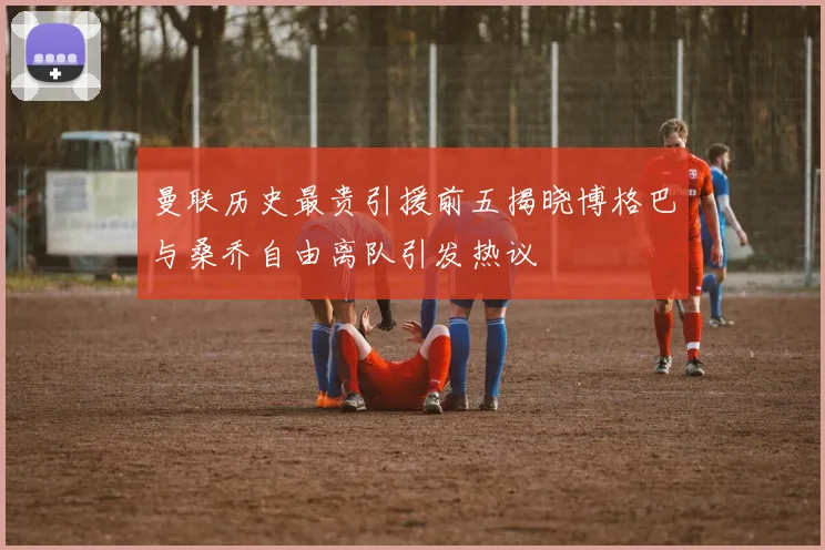 曼联历史最贵引援前五揭晓博格巴与桑乔自由离队引发热议