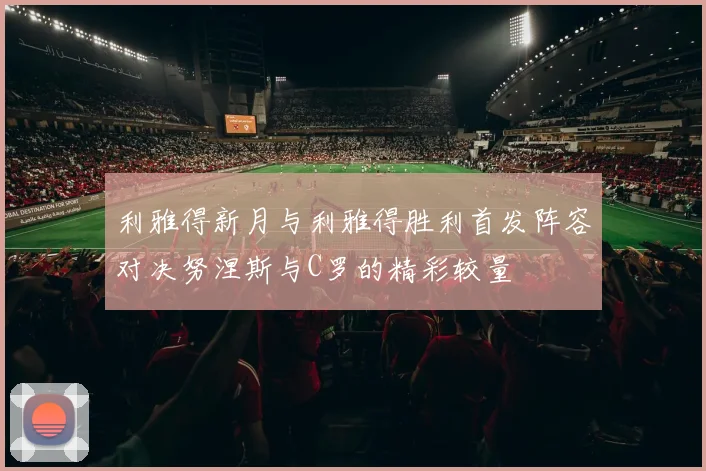 利雅得新月与利雅得胜利首发阵容对决努涅斯与C罗的精彩较量