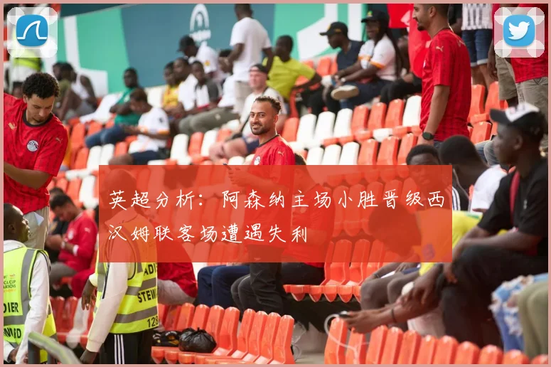 英超分析：阿森纳主场小胜晋级西汉姆联客场遭遇失利
