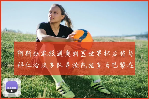 阿斯独家报道奥利塞世界杯后将与拜仁洽谈多队争抢包括皇马巴黎在内