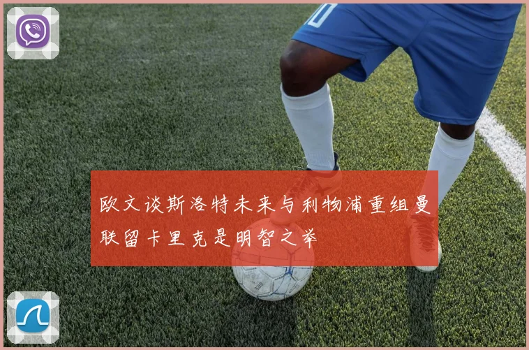 欧文谈斯洛特未来与利物浦重组曼联留卡里克是明智之举