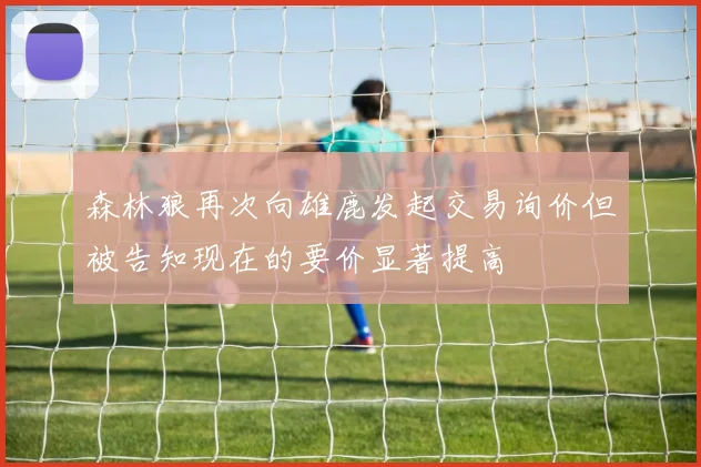 森林狼再次向雄鹿发起交易询价但被告知现在的要价显著提高