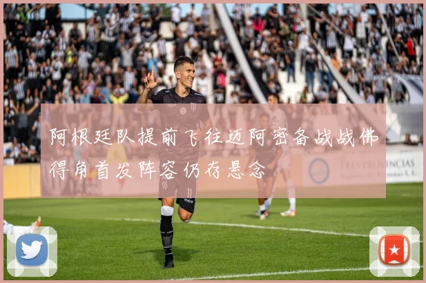 阿根廷队提前飞往迈阿密备战战佛得角首发阵容仍存悬念