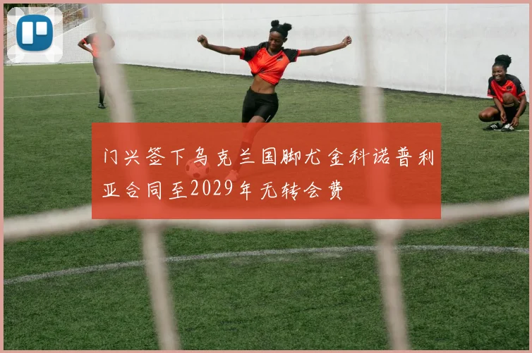 门兴签下乌克兰国脚尤金科诺普利亚合同至2029年无转会费