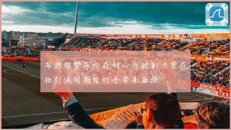 布朗称赞布伦森耐心与控制力曾在独行侠时期给对手带来麻烦