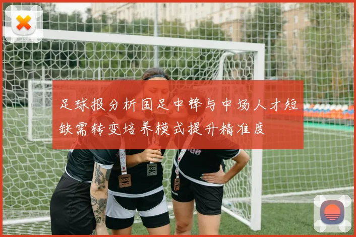 足球报分析国足中锋与中场人才短缺需转变培养模式提升精准度