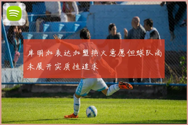 库明加表达加盟热火意愿但球队尚未展开实质性追求