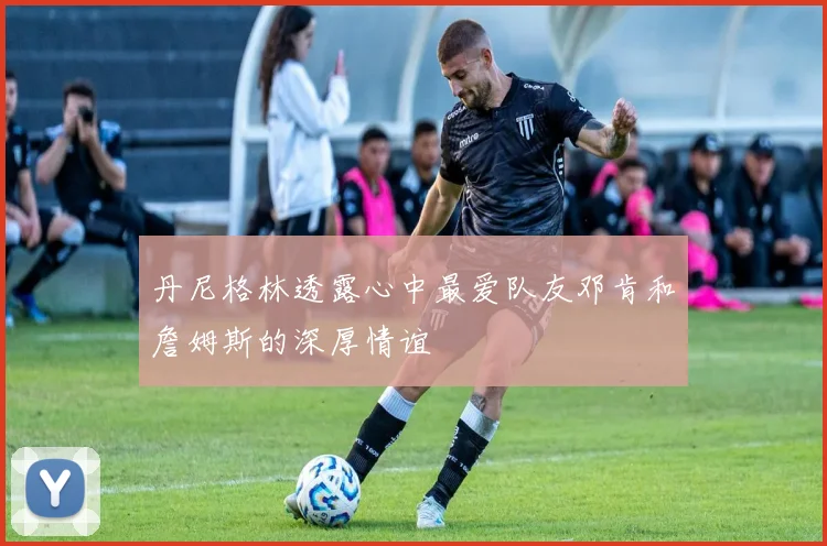 丹尼格林透露心中最爱队友邓肯和詹姆斯的深厚情谊