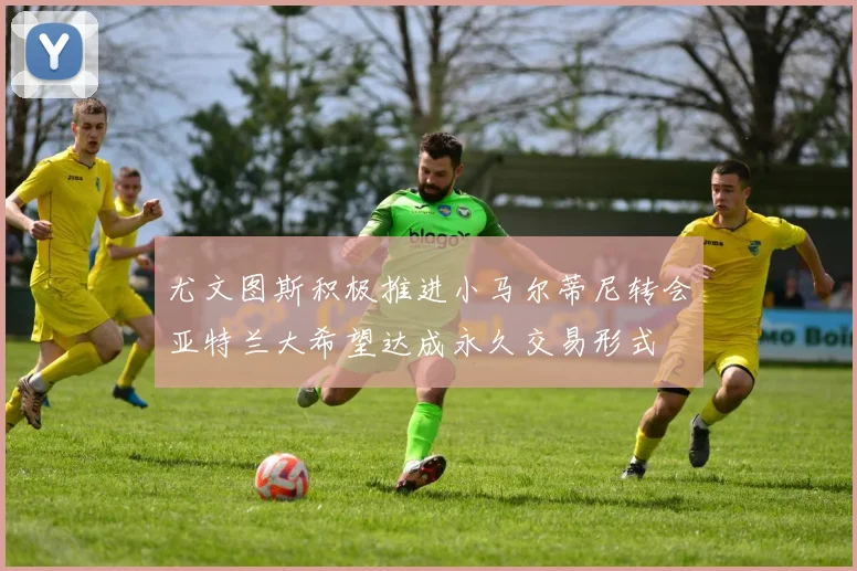 尤文图斯积极推进小马尔蒂尼转会亚特兰大希望达成永久交易形式