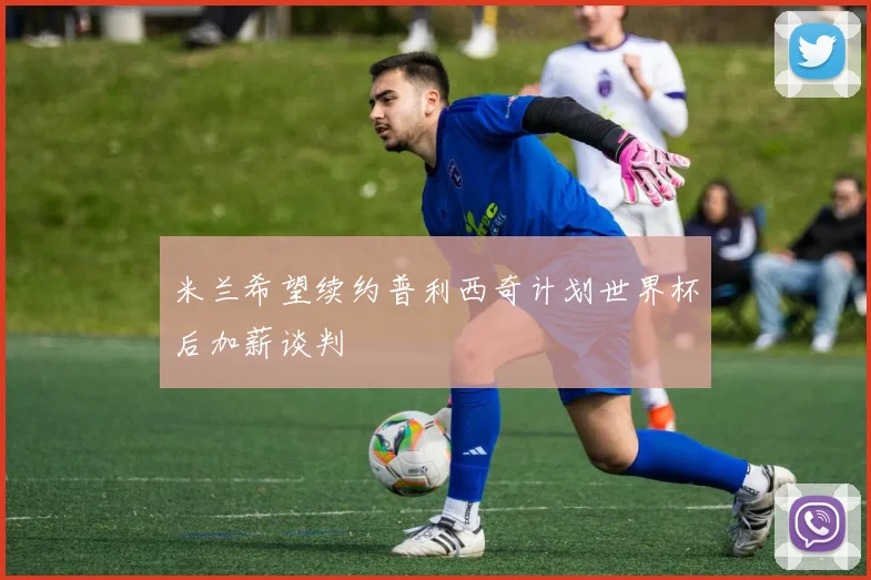 米兰希望续约普利西奇计划世界杯后加薪谈判